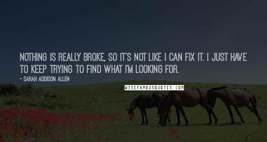 Sarah Addison Allen Quotes: Nothing is really broke, so it's not like I can fix it. I just have to keep trying to find what I'm looking for.