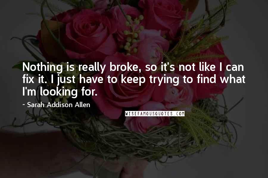 Sarah Addison Allen Quotes: Nothing is really broke, so it's not like I can fix it. I just have to keep trying to find what I'm looking for.
