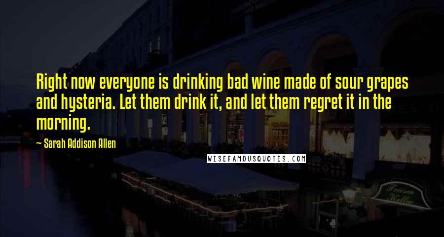 Sarah Addison Allen Quotes: Right now everyone is drinking bad wine made of sour grapes and hysteria. Let them drink it, and let them regret it in the morning.