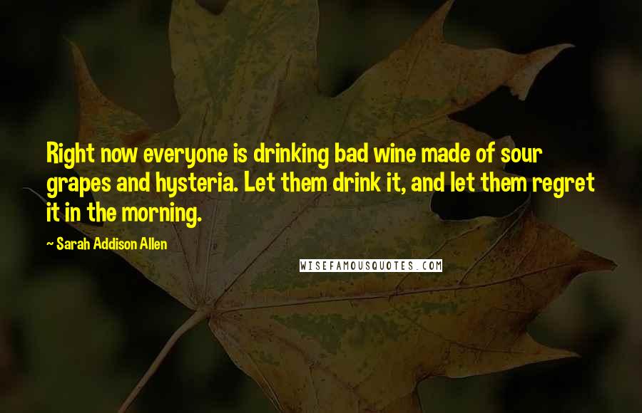 Sarah Addison Allen Quotes: Right now everyone is drinking bad wine made of sour grapes and hysteria. Let them drink it, and let them regret it in the morning.