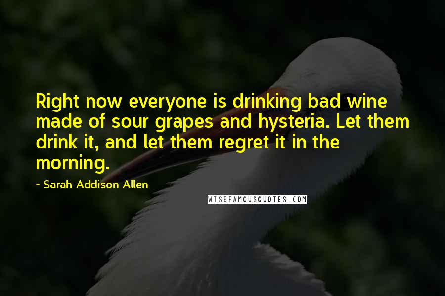 Sarah Addison Allen Quotes: Right now everyone is drinking bad wine made of sour grapes and hysteria. Let them drink it, and let them regret it in the morning.