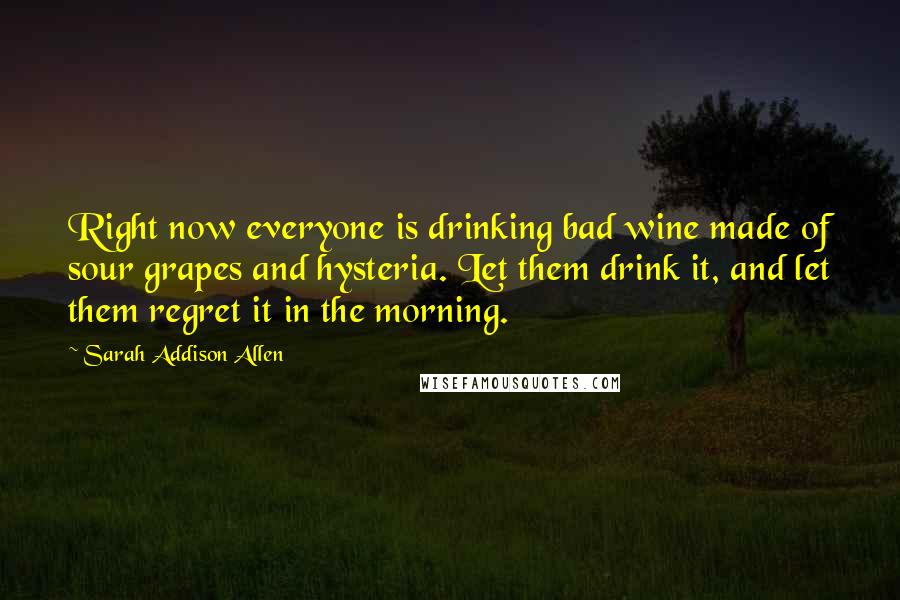 Sarah Addison Allen Quotes: Right now everyone is drinking bad wine made of sour grapes and hysteria. Let them drink it, and let them regret it in the morning.