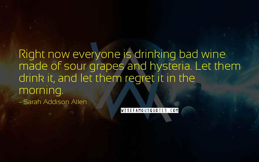 Sarah Addison Allen Quotes: Right now everyone is drinking bad wine made of sour grapes and hysteria. Let them drink it, and let them regret it in the morning.