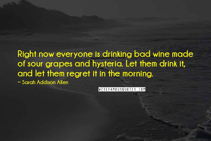 Sarah Addison Allen Quotes: Right now everyone is drinking bad wine made of sour grapes and hysteria. Let them drink it, and let them regret it in the morning.