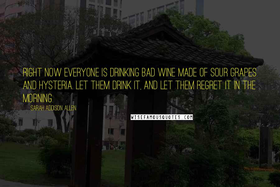 Sarah Addison Allen Quotes: Right now everyone is drinking bad wine made of sour grapes and hysteria. Let them drink it, and let them regret it in the morning.