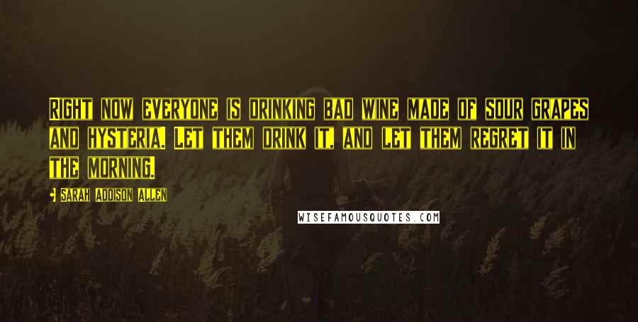 Sarah Addison Allen Quotes: Right now everyone is drinking bad wine made of sour grapes and hysteria. Let them drink it, and let them regret it in the morning.