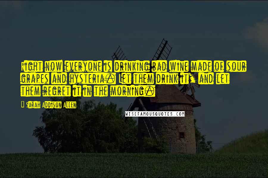 Sarah Addison Allen Quotes: Right now everyone is drinking bad wine made of sour grapes and hysteria. Let them drink it, and let them regret it in the morning.