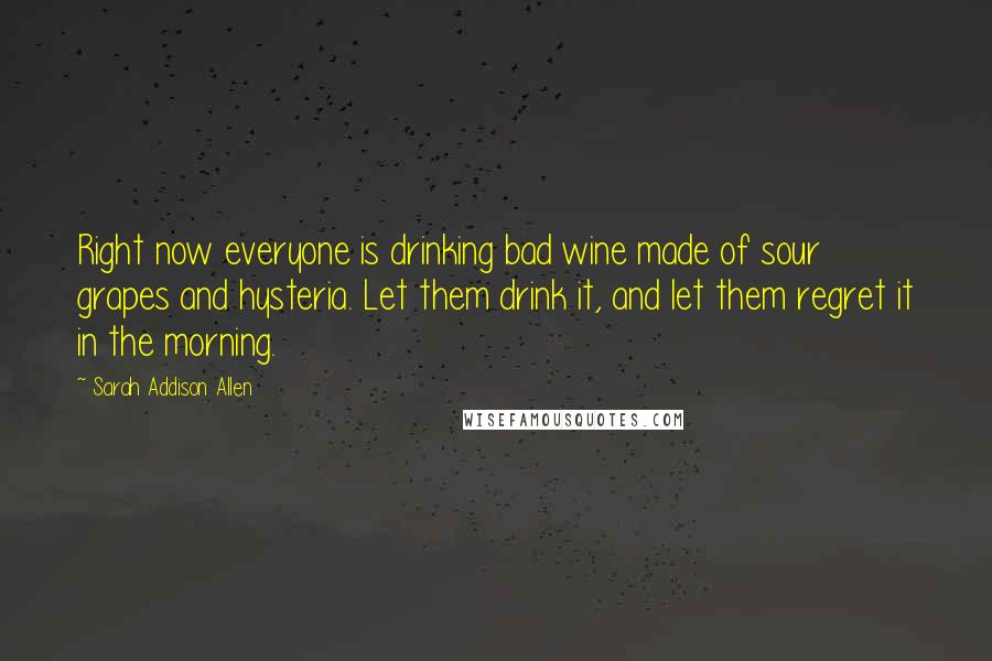 Sarah Addison Allen Quotes: Right now everyone is drinking bad wine made of sour grapes and hysteria. Let them drink it, and let them regret it in the morning.