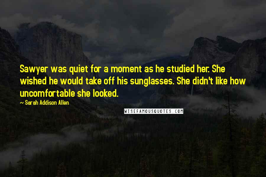 Sarah Addison Allen Quotes: Sawyer was quiet for a moment as he studied her. She wished he would take off his sunglasses. She didn't like how uncomfortable she looked.