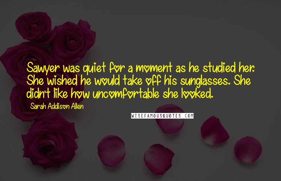 Sarah Addison Allen Quotes: Sawyer was quiet for a moment as he studied her. She wished he would take off his sunglasses. She didn't like how uncomfortable she looked.