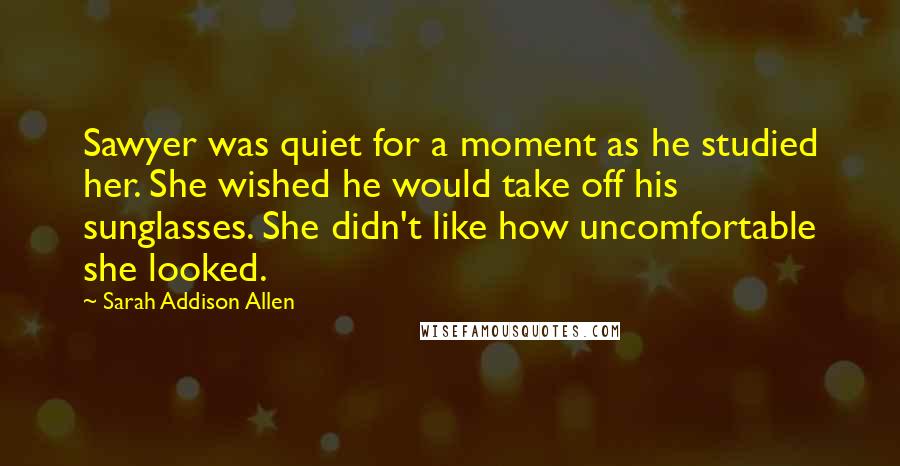 Sarah Addison Allen Quotes: Sawyer was quiet for a moment as he studied her. She wished he would take off his sunglasses. She didn't like how uncomfortable she looked.