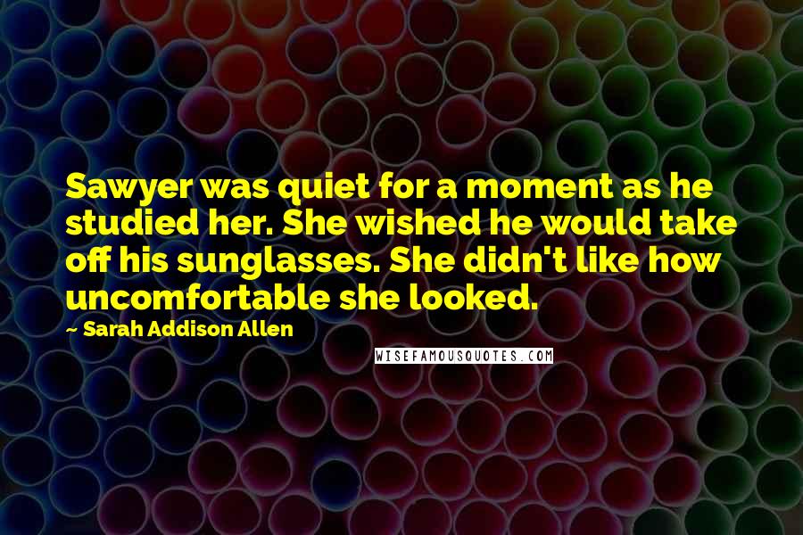 Sarah Addison Allen Quotes: Sawyer was quiet for a moment as he studied her. She wished he would take off his sunglasses. She didn't like how uncomfortable she looked.