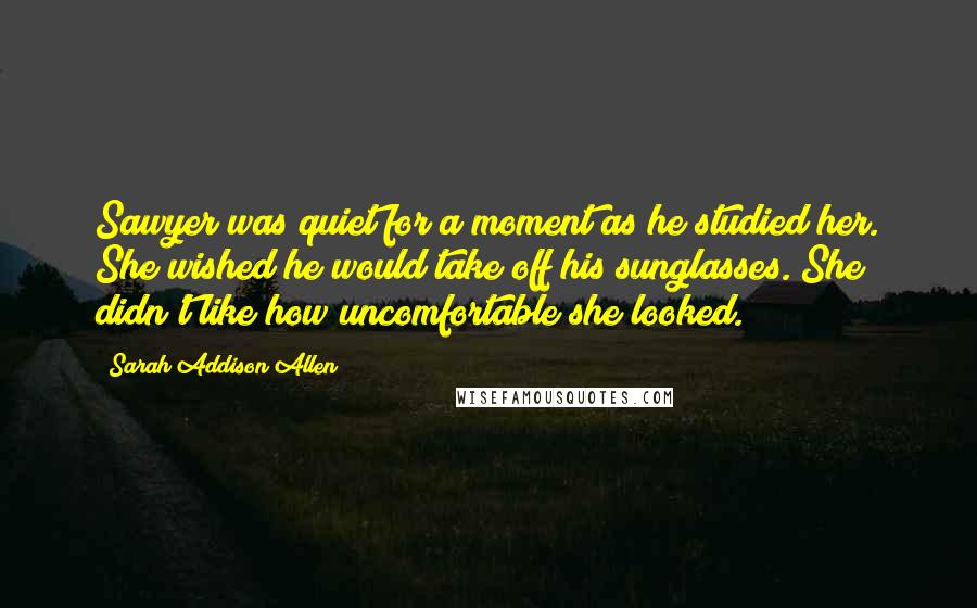 Sarah Addison Allen Quotes: Sawyer was quiet for a moment as he studied her. She wished he would take off his sunglasses. She didn't like how uncomfortable she looked.