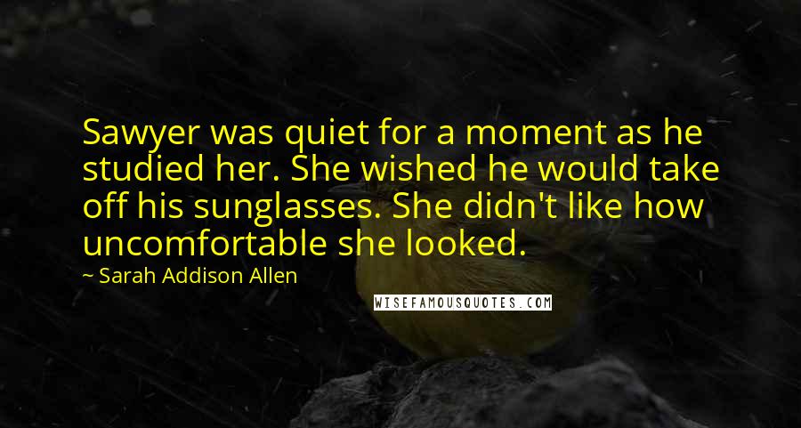 Sarah Addison Allen Quotes: Sawyer was quiet for a moment as he studied her. She wished he would take off his sunglasses. She didn't like how uncomfortable she looked.