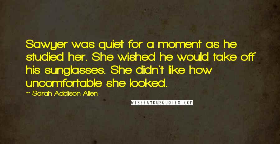 Sarah Addison Allen Quotes: Sawyer was quiet for a moment as he studied her. She wished he would take off his sunglasses. She didn't like how uncomfortable she looked.