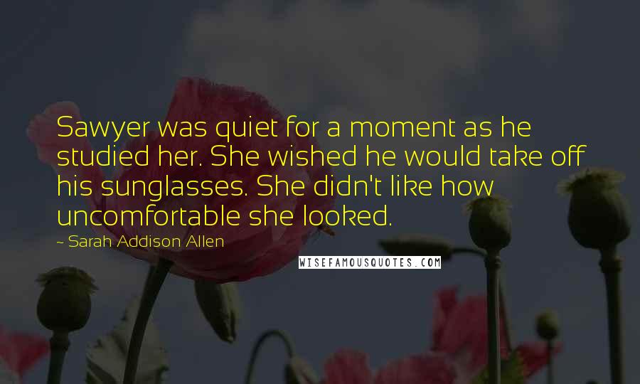 Sarah Addison Allen Quotes: Sawyer was quiet for a moment as he studied her. She wished he would take off his sunglasses. She didn't like how uncomfortable she looked.