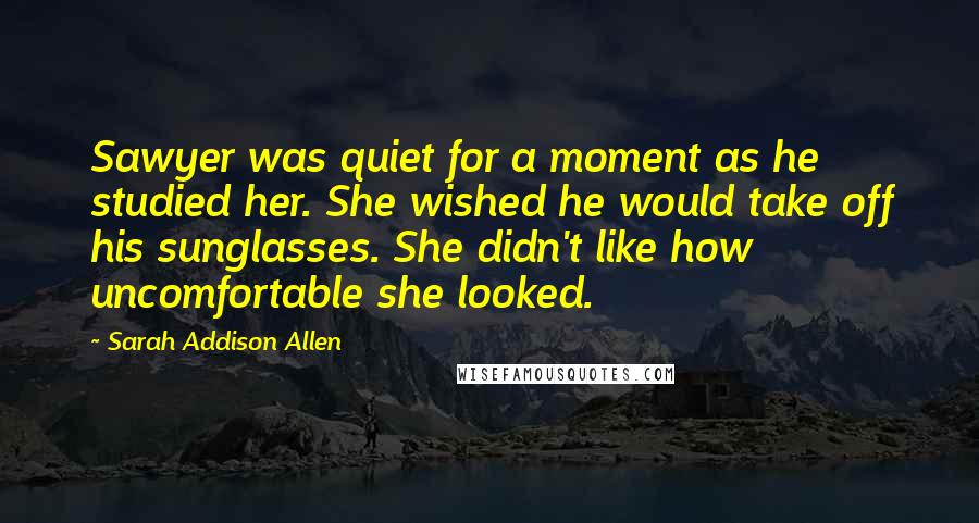 Sarah Addison Allen Quotes: Sawyer was quiet for a moment as he studied her. She wished he would take off his sunglasses. She didn't like how uncomfortable she looked.