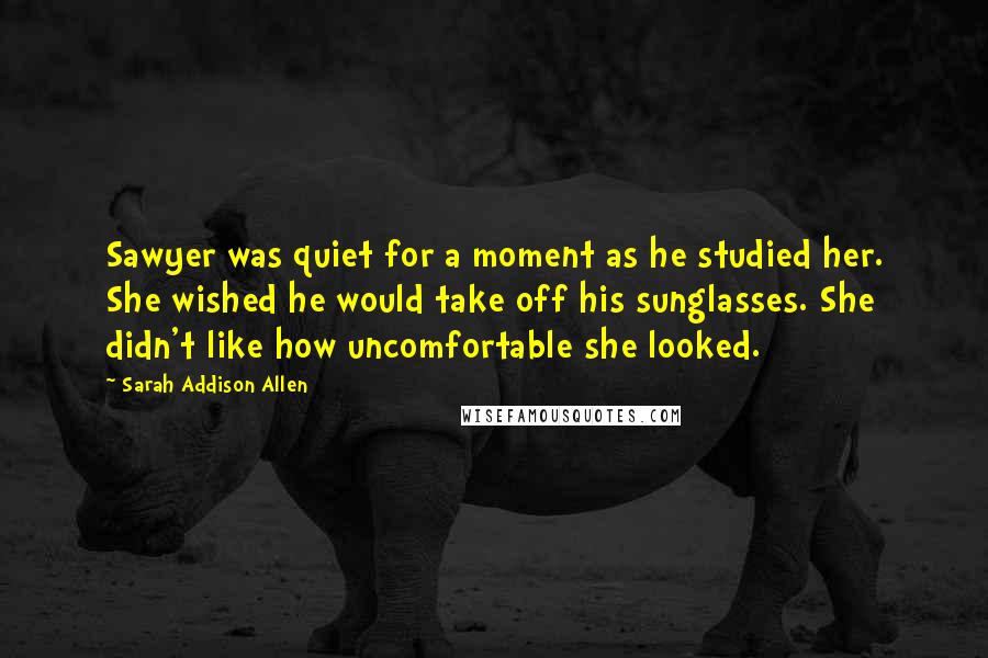 Sarah Addison Allen Quotes: Sawyer was quiet for a moment as he studied her. She wished he would take off his sunglasses. She didn't like how uncomfortable she looked.