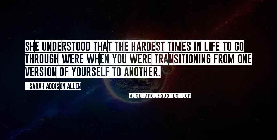 Sarah Addison Allen Quotes: She understood that the hardest times in life to go through were when you were transitioning from one version of yourself to another.