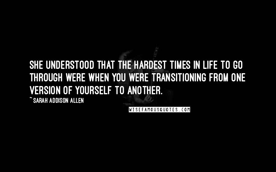 Sarah Addison Allen Quotes: She understood that the hardest times in life to go through were when you were transitioning from one version of yourself to another.