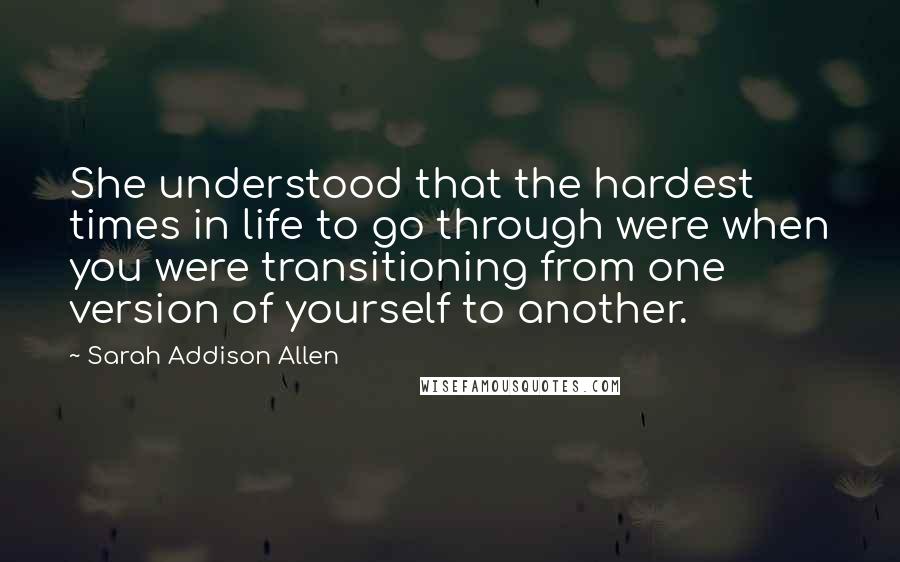 Sarah Addison Allen Quotes: She understood that the hardest times in life to go through were when you were transitioning from one version of yourself to another.