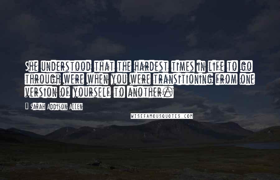 Sarah Addison Allen Quotes: She understood that the hardest times in life to go through were when you were transitioning from one version of yourself to another.