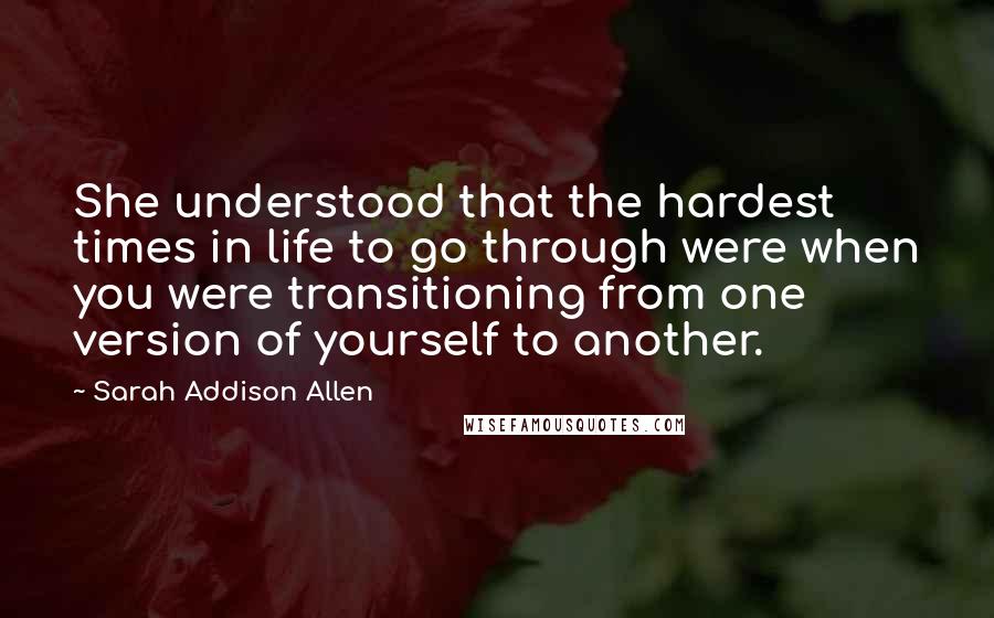 Sarah Addison Allen Quotes: She understood that the hardest times in life to go through were when you were transitioning from one version of yourself to another.