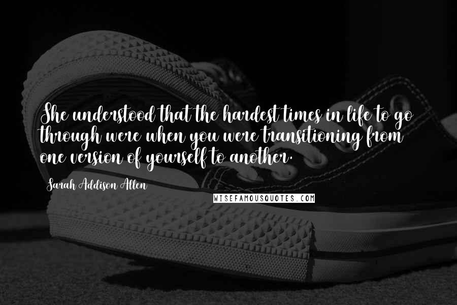 Sarah Addison Allen Quotes: She understood that the hardest times in life to go through were when you were transitioning from one version of yourself to another.