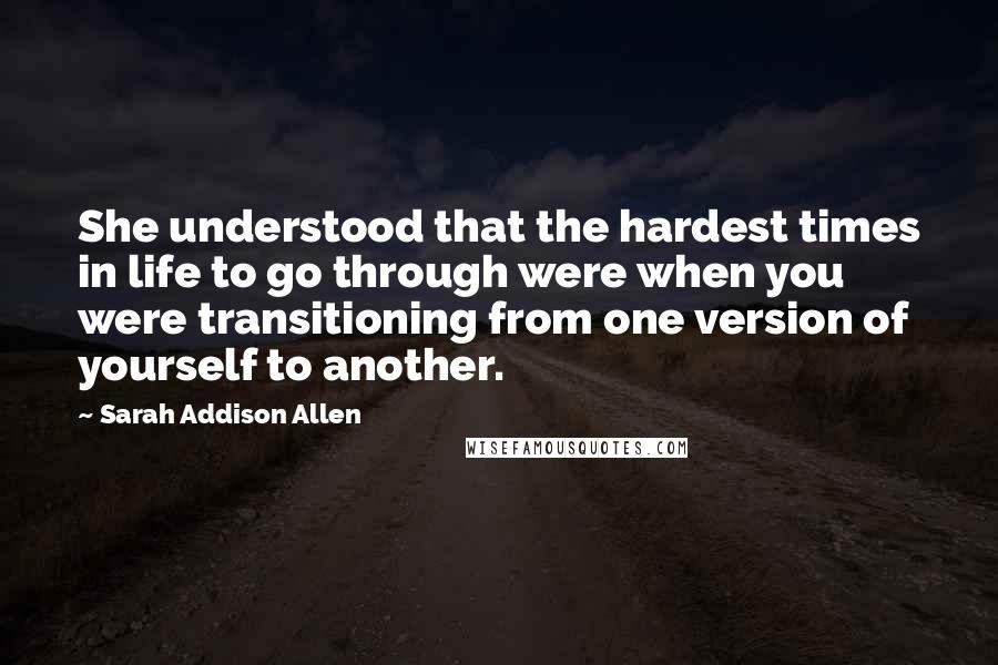 Sarah Addison Allen Quotes: She understood that the hardest times in life to go through were when you were transitioning from one version of yourself to another.