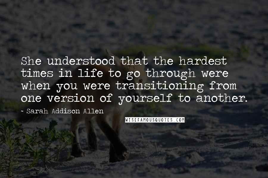 Sarah Addison Allen Quotes: She understood that the hardest times in life to go through were when you were transitioning from one version of yourself to another.