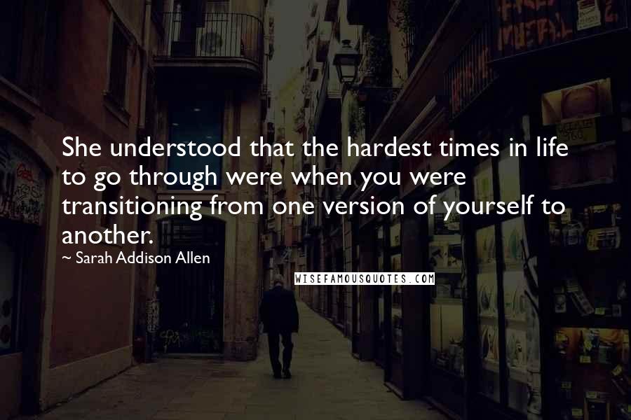 Sarah Addison Allen Quotes: She understood that the hardest times in life to go through were when you were transitioning from one version of yourself to another.