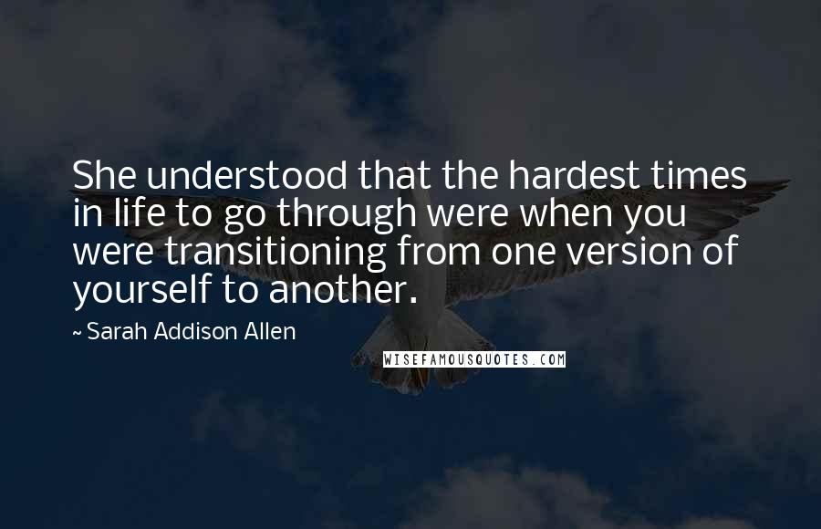 Sarah Addison Allen Quotes: She understood that the hardest times in life to go through were when you were transitioning from one version of yourself to another.