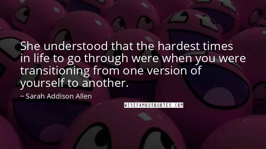 Sarah Addison Allen Quotes: She understood that the hardest times in life to go through were when you were transitioning from one version of yourself to another.