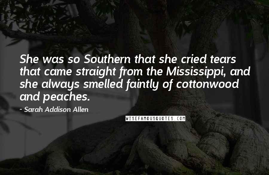 Sarah Addison Allen Quotes: She was so Southern that she cried tears that came straight from the Mississippi, and she always smelled faintly of cottonwood and peaches.