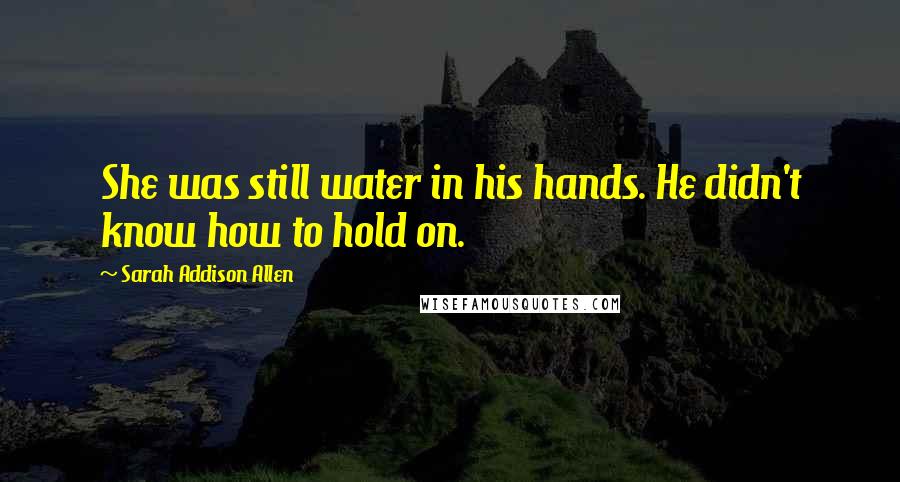 Sarah Addison Allen Quotes: She was still water in his hands. He didn't know how to hold on.