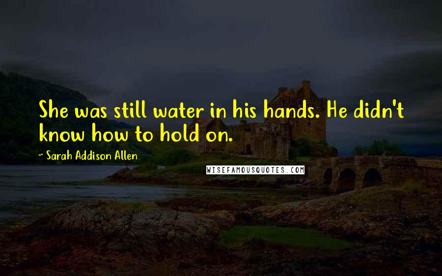 Sarah Addison Allen Quotes: She was still water in his hands. He didn't know how to hold on.