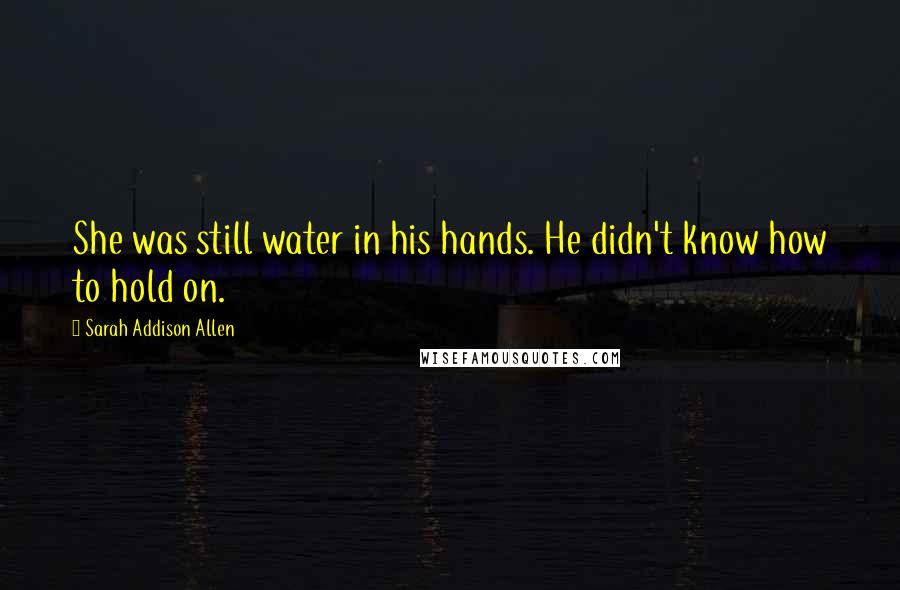 Sarah Addison Allen Quotes: She was still water in his hands. He didn't know how to hold on.