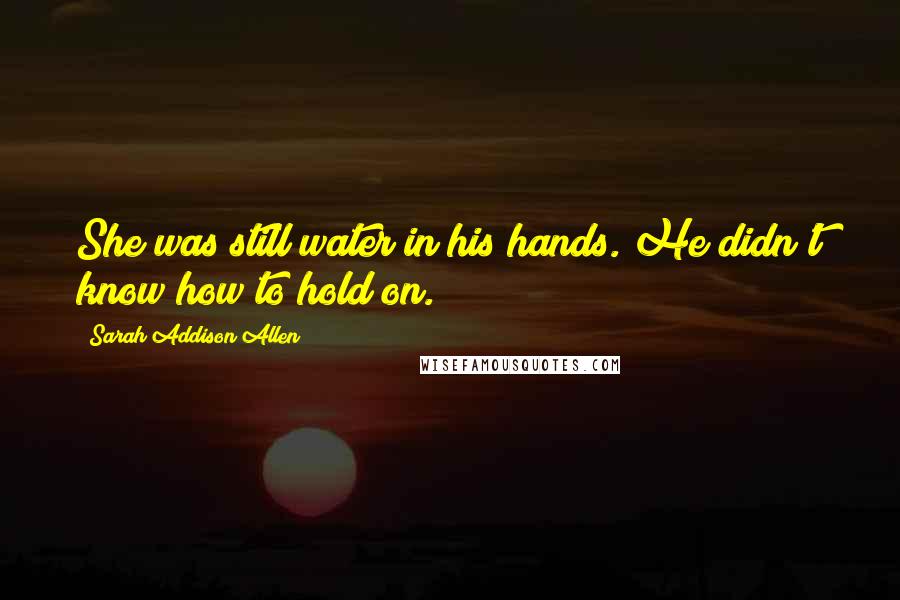 Sarah Addison Allen Quotes: She was still water in his hands. He didn't know how to hold on.