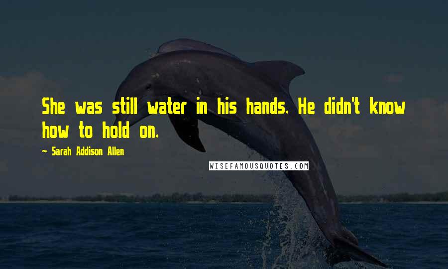 Sarah Addison Allen Quotes: She was still water in his hands. He didn't know how to hold on.