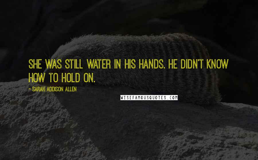 Sarah Addison Allen Quotes: She was still water in his hands. He didn't know how to hold on.