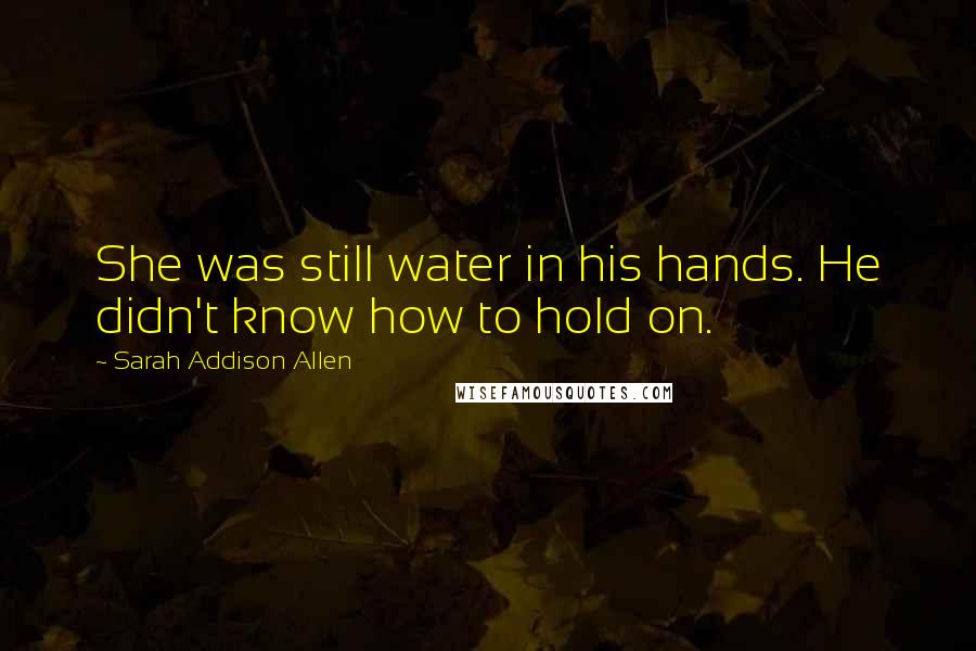 Sarah Addison Allen Quotes: She was still water in his hands. He didn't know how to hold on.