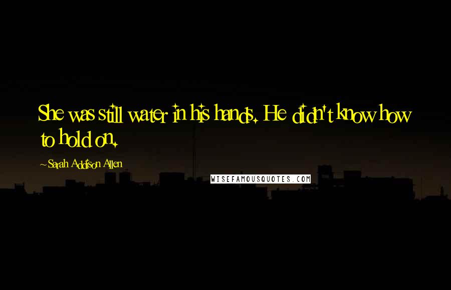 Sarah Addison Allen Quotes: She was still water in his hands. He didn't know how to hold on.