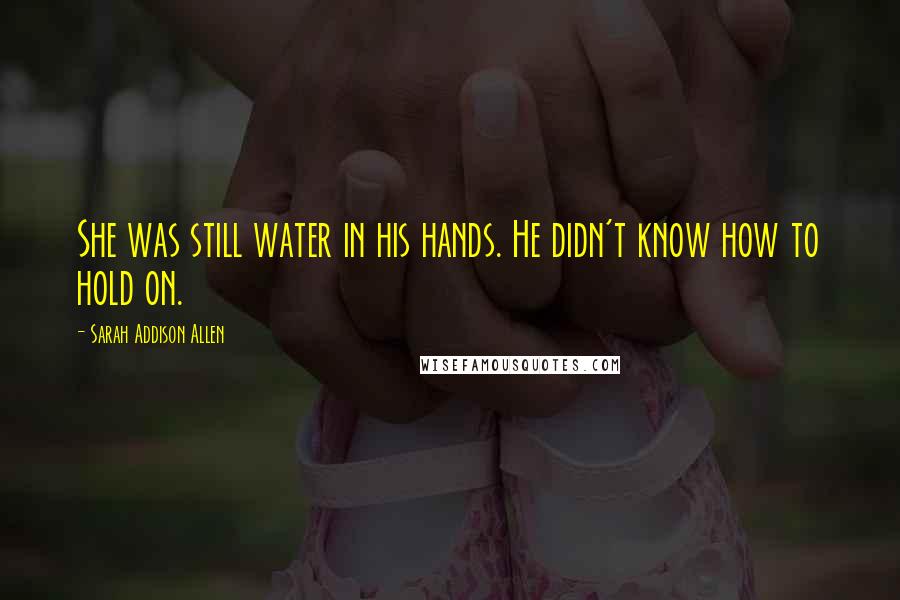 Sarah Addison Allen Quotes: She was still water in his hands. He didn't know how to hold on.