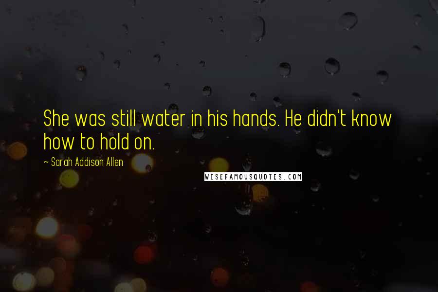 Sarah Addison Allen Quotes: She was still water in his hands. He didn't know how to hold on.