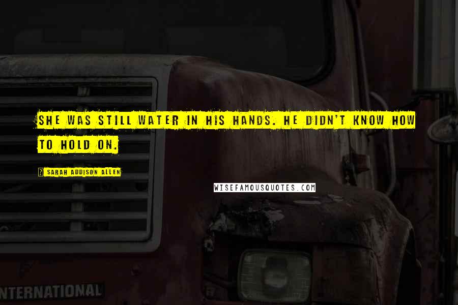 Sarah Addison Allen Quotes: She was still water in his hands. He didn't know how to hold on.