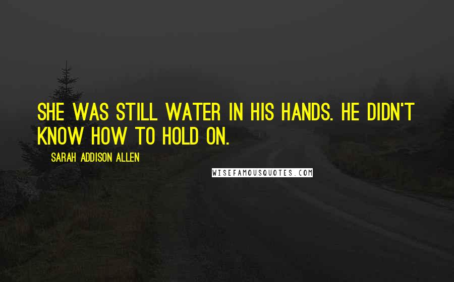 Sarah Addison Allen Quotes: She was still water in his hands. He didn't know how to hold on.