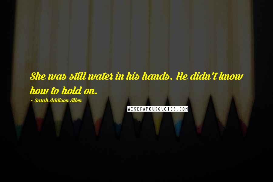 Sarah Addison Allen Quotes: She was still water in his hands. He didn't know how to hold on.