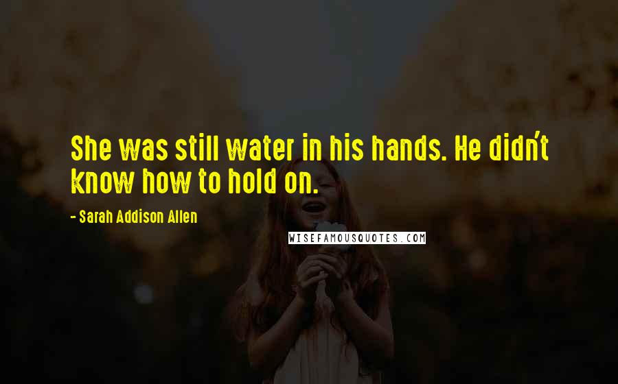 Sarah Addison Allen Quotes: She was still water in his hands. He didn't know how to hold on.