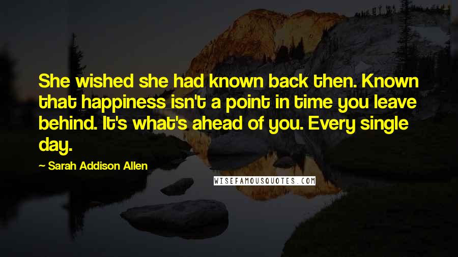 Sarah Addison Allen Quotes: She wished she had known back then. Known that happiness isn't a point in time you leave behind. It's what's ahead of you. Every single day.