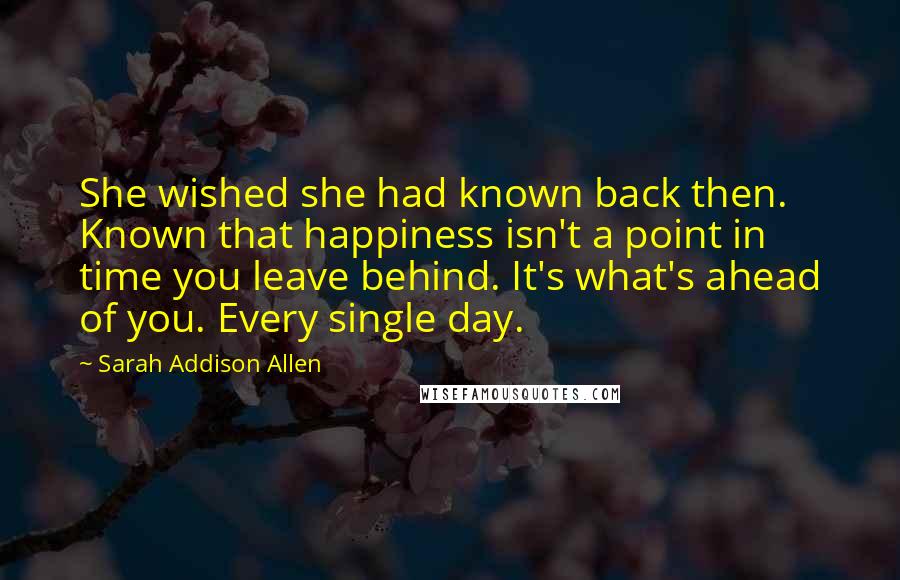 Sarah Addison Allen Quotes: She wished she had known back then. Known that happiness isn't a point in time you leave behind. It's what's ahead of you. Every single day.